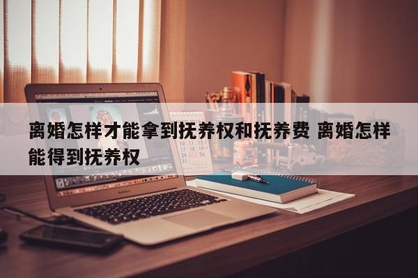 离婚怎样才能拿到抚养权和抚养费 离婚怎样能得到抚养权