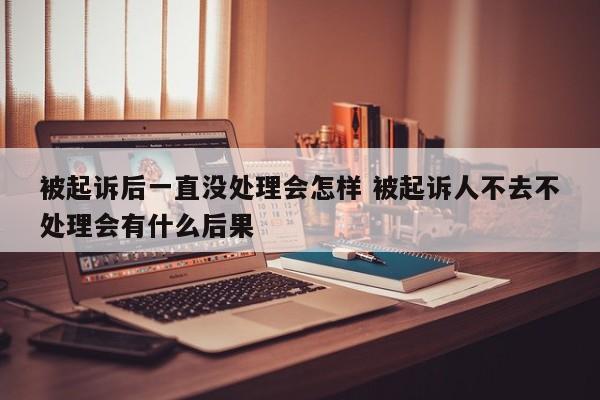 被起诉后一直没处理会怎样 被起诉人不去不处理会有什么后果