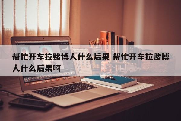 帮忙开车拉赌博人什么后果 帮忙开车拉赌博人什么后果啊