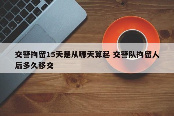 交警拘留15天是从哪天算起 交警队拘留人后多久移交