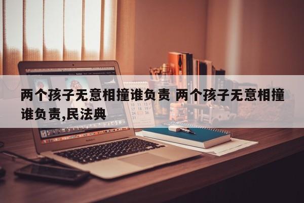 两个孩子无意相撞谁负责 两个孩子无意相撞谁负责,民法典