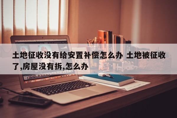土地征收没有给安置补偿怎么办 土地被征收了,房屋没有拆,怎么办