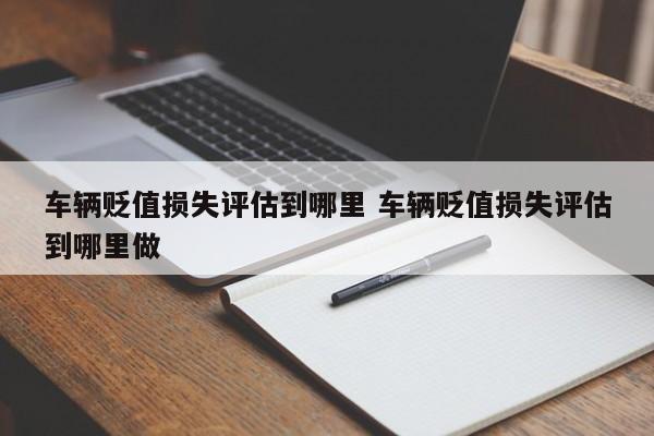 车辆贬值损失评估到哪里 车辆贬值损失评估到哪里做