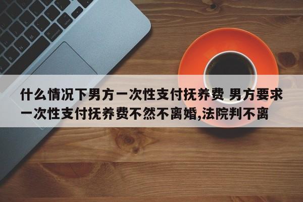 什么情况下男方一次性支付抚养费 男方要求一次性支付抚养费不然不离婚,法院判不离
