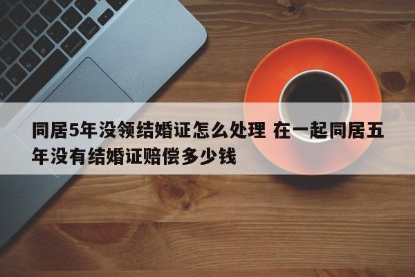 同居5年没领结婚证怎么处理 在一起同居五年没有结婚证赔偿多少钱