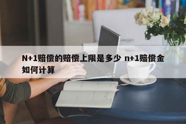 N+1赔偿的赔偿上限是多少 n+1赔偿金如何计算