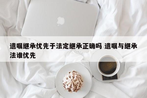 遗嘱继承优先于法定继承正确吗 遗嘱与继承法谁优先