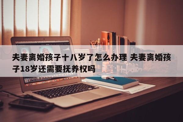 夫妻离婚孩子十八岁了怎么办理 夫妻离婚孩子18岁还需要抚养权吗