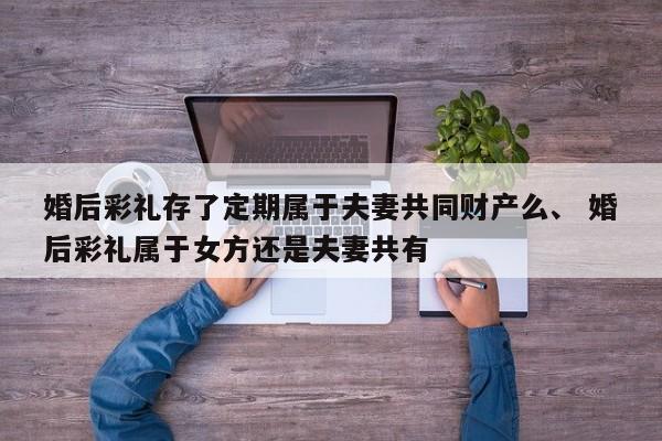 婚后彩礼存了定期属于夫妻共同财产么、 婚后彩礼属于女方还是夫妻共有