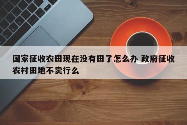国家征收农田现在没有田了怎么办 政府征收农村田地不卖行么
