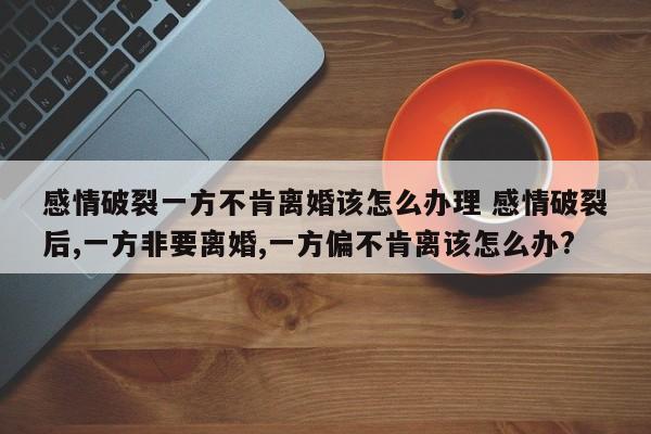 感情破裂一方不肯离婚该怎么办理 感情破裂后,一方非要离婚,一方偏不肯离该怎么办?