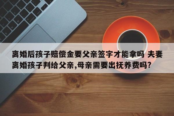离婚后孩子赔偿金要父亲签字才能拿吗 夫妻离婚孩子判给父亲,母亲需要出抚养费吗?