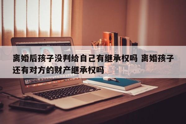 离婚后孩子没判给自己有继承权吗 离婚孩子还有对方的财产继承权吗