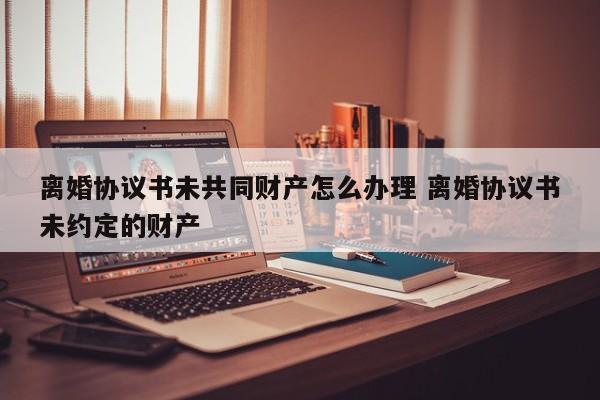 离婚协议书未共同财产怎么办理 离婚协议书未约定的财产