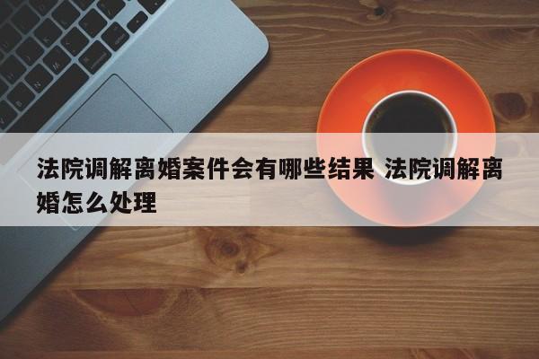 法院调解离婚案件会有哪些结果 法院调解离婚怎么处理