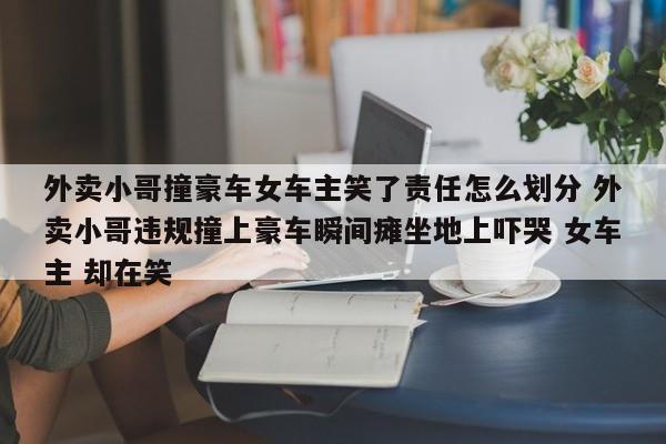 外卖小哥撞豪车女车主笑了责任怎么划分 外卖小哥违规撞上豪车瞬间瘫坐地上吓哭 女车主 却在笑