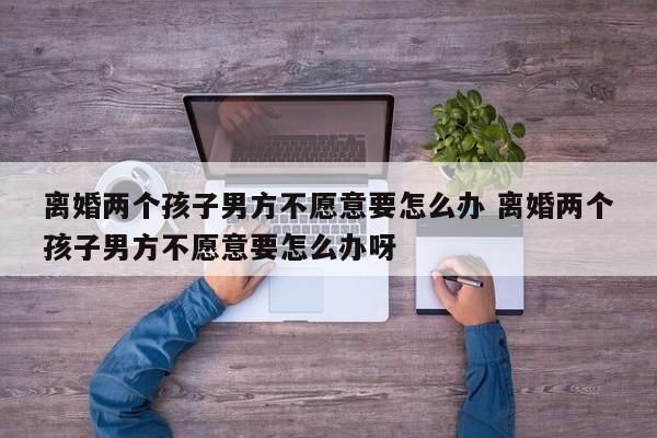 离婚两个孩子男方不愿意要怎么办 离婚两个孩子男方不愿意要怎么办呀