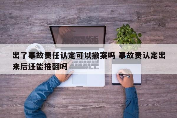 出了事故责任认定可以撤案吗 事故责认定出来后还能推翻吗