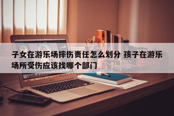 子女在游乐场摔伤责任怎么划分 孩子在游乐场所受伤应该找哪个部门