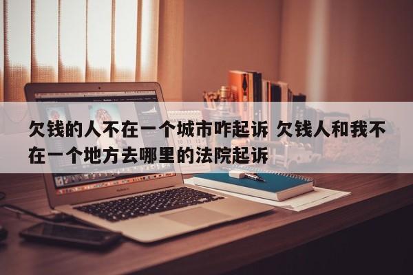 欠钱的人不在一个城市咋起诉 欠钱人和我不在一个地方去哪里的法院起诉