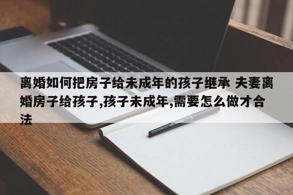 离婚如何把房子给未成年的孩子继承 夫妻离婚房子给孩子,孩子未成年,需要怎么做才合法
