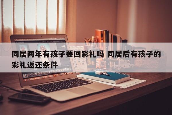同居两年有孩子要回彩礼吗 同居后有孩子的彩礼返还条件