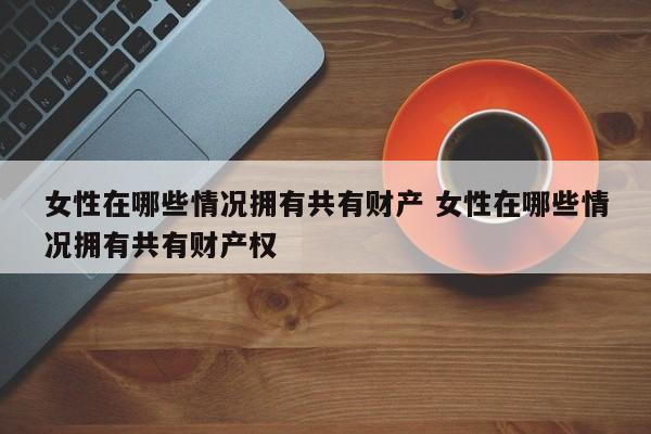 女性在哪些情况拥有共有财产 女性在哪些情况拥有共有财产权