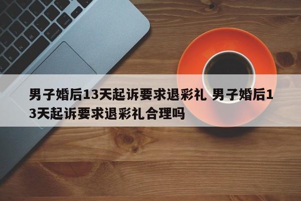 男子婚后13天起诉要求退彩礼 男子婚后13天起诉要求退彩礼合理吗