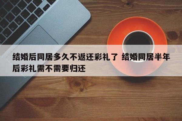 结婚后同居多久不返还彩礼了 结婚同居半年后彩礼需不需要归还