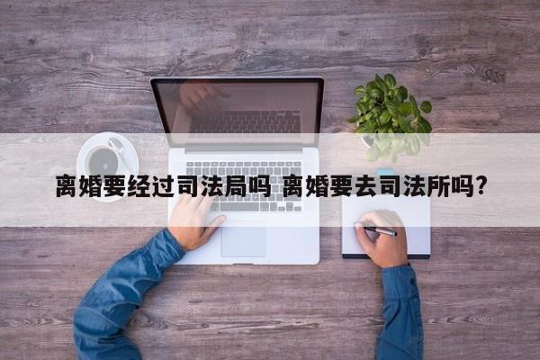 离婚要经过司法局吗 离婚要去司法所吗?