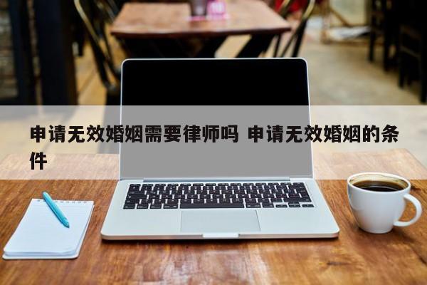 申请无效婚姻需要律师吗 申请无效婚姻的条件