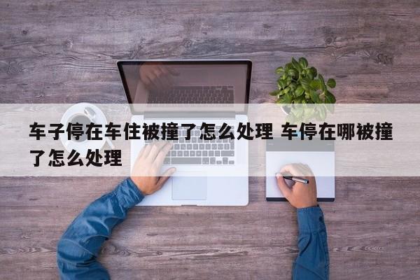 车子停在车住被撞了怎么处理 车停在哪被撞了怎么处理