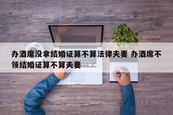 办酒席没拿结婚证算不算法律夫妻 办酒席不领结婚证算不算夫妻