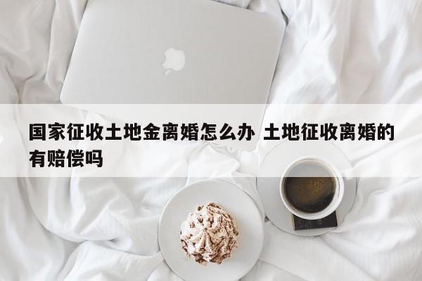 国家征收土地金离婚怎么办 土地征收离婚的有赔偿吗