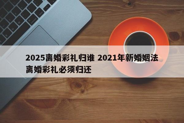 2025离婚彩礼归谁 2021年新婚姻法离婚彩礼必须归还