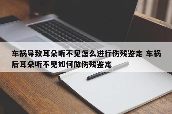 车祸导致耳朵听不见怎么进行伤残鉴定 车祸后耳朵听不见如何做伤残鉴定