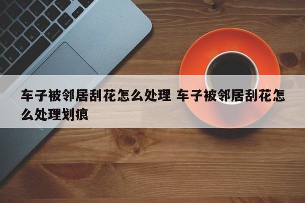车子被邻居刮花怎么处理 车子被邻居刮花怎么处理划痕