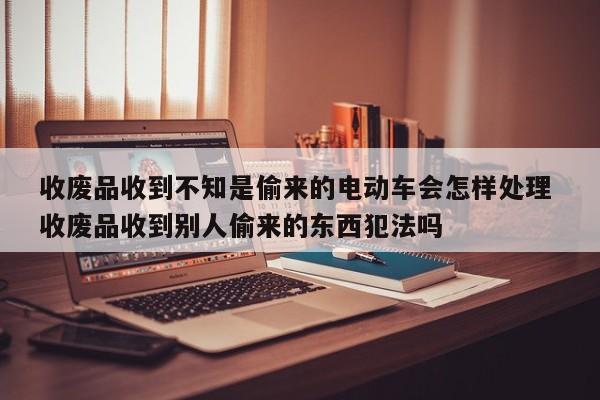 收废品收到不知是偷来的电动车会怎样处理 收废品收到别人偷来的东西犯法吗