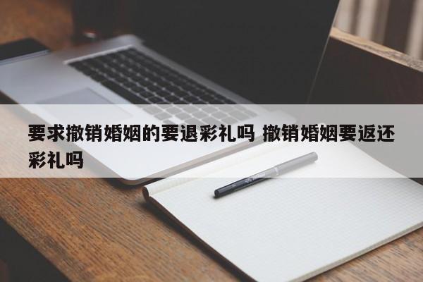 要求撤销婚姻的要退彩礼吗 撤销婚姻要返还彩礼吗