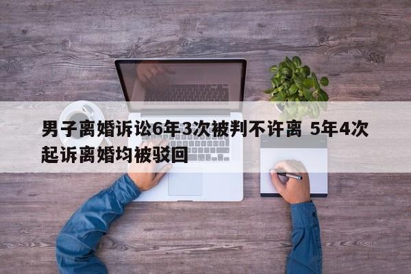 男子离婚诉讼6年3次被判不许离 5年4次起诉离婚均被驳回