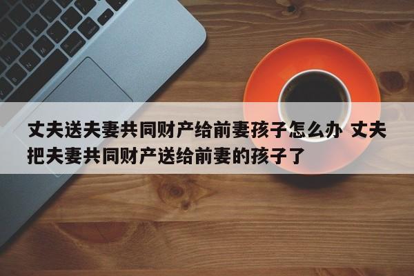 丈夫送夫妻共同财产给前妻孩子怎么办 丈夫把夫妻共同财产送给前妻的孩子了