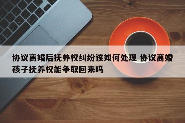 协议离婚后抚养权纠纷该如何处理 协议离婚孩子抚养权能争取回来吗