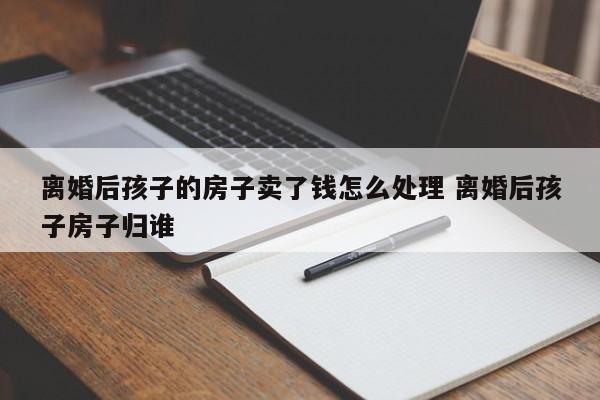 离婚后孩子的房子卖了钱怎么处理 离婚后孩子房子归谁