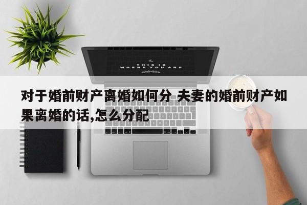对于婚前财产离婚如何分 夫妻的婚前财产如果离婚的话,怎么分配