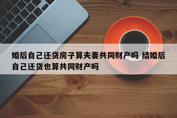 婚后自己还贷房子算夫妻共同财产吗 结婚后自己还贷也算共同财产吗