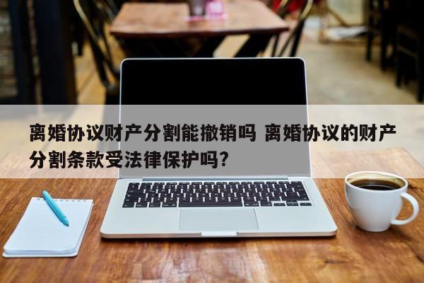 离婚协议财产分割能撤销吗 离婚协议的财产分割条款受法律保护吗?