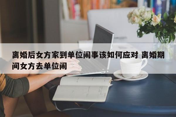 离婚后女方家到单位闹事该如何应对 离婚期间女方去单位闹