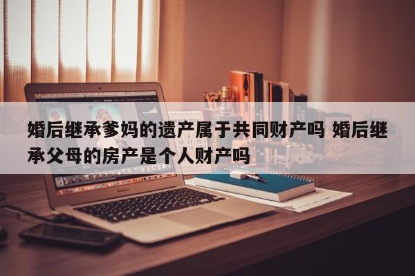 婚后继承爹妈的遗产属于共同财产吗 婚后继承父母的房产是个人财产吗