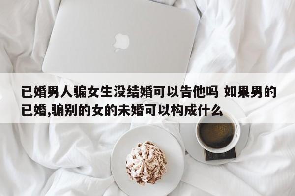 已婚男人骗女生没结婚可以告他吗 如果男的已婚,骗别的女的未婚可以构成什么