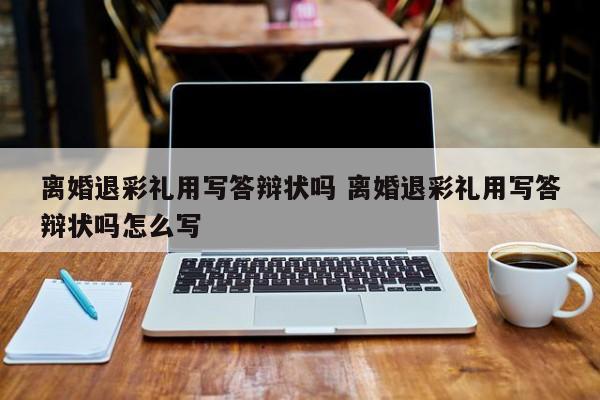 离婚退彩礼用写答辩状吗 离婚退彩礼用写答辩状吗怎么写